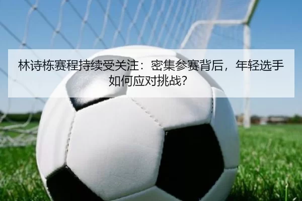 林诗栋赛程持续受关注：密集参赛背后，年轻选手如何应对挑战？