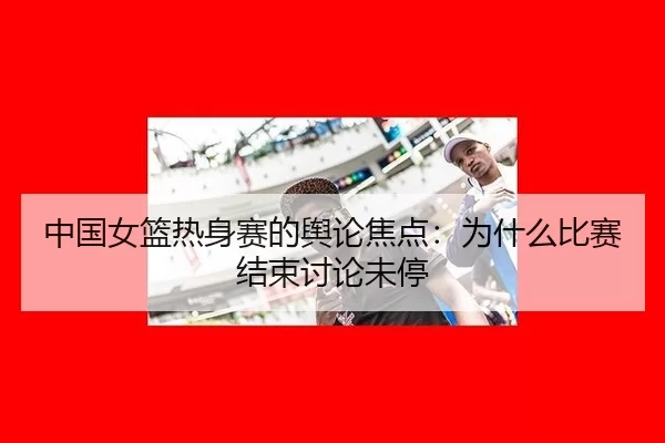 中国女篮热身赛的舆论焦点：为什么比赛结束讨论未停